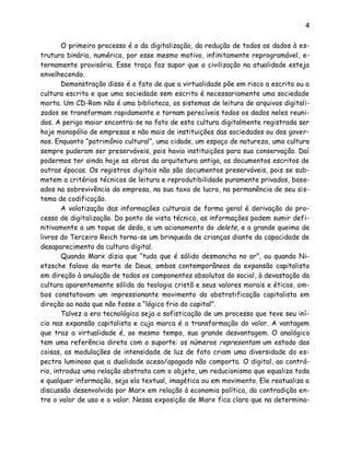 4
O primeiro processo é o da digitalização, da redução de todos os dados à es-
trutura binária, numérica, por esse mesmo motivo, infinitamente reprogramável, e-
ternamente provisória. Esse traço faz supor que a civilização na atualidade esteja
envelhecendo.
Demonstração disso é o fato de que a virtualidade põe em risco a escrita ou a
cultura escrita e que uma sociedade sem escrita é necessariamente uma sociedade
morta. Um CD-Rom não é uma biblioteca, os sistemas de leitura de arquivos digitali-
zados se transformam rapidamente e tornam perecíveis todos os dados neles reuni-
dos. A perigo maior encontra-se no fato de esta cultura digitalmente registrada ser
hoje monopólio de empresas e não mais de instituições das sociedades ou dos gover-
nos. Enquanto “patrimônio cultural”, uma cidade, um espaço de natureza, uma cultura
sempre puderam ser preserváveis, pois havia instituições para sua conservação. Daí
podermos ter ainda hoje as obras da arquitetura antiga, os documentos escritos de
outras épocas. Os registros digitais não são documentos preserváveis, pois se sub-
metem a critérios técnicos de leitura e reprodutibilidade puramente privados, base-
ados na sobrevivência da empresa, na sua taxa de lucro, na permanência de seu sis-
tema de codificação.
A volatização das informações culturais de forma geral é derivação do pro-
cesso de digitalização. Do ponto de vista técnico, as informações podem sumir defi-
nitivamente a um toque de dedo, a um acionamento do delete, e a grande queima de
livros do Terceiro Reich torna-se um brinquedo de crianças diante da capacidade de
desaparecimento da cultura digital.
Quando Marx dizia que “tudo que é sólido desmancha no ar”, ou quando Ni-
etzsche falava da morte de Deus, ambos contemporâneos da expansão capitalista
em direção à anulação de todos os componentes absolutos do social, à devastação da
cultura aparentemente sólida da teologia cristã e seus valores morais e éticos, am-
bos constatavam um impressionante movimento da abstratificação capitalista em
direção ao nada que não fosse a “lógica fria do capital”.
Talvez a era tecnológica seja a sofisticação de um processo que teve seu iní-
cio nas expansão capitalista e cuja marca é a transformação do valor. A vantagem
que traz a virtualidade é, ao mesmo tempo, sua grande desvantagem. O analógico
tem uma referência direta com o suporte: os números representam um estado das
coisas, as modulações de intensidade de luz de fato criam uma diversidade do es-
pectro luminoso que a dualidade aceso/apagado não comporta. O digital, ao contrá-
rio, introduz uma relação abstrata com o objeto, um reducionismo que equaliza toda
e qualquer informação, seja ela textual, imagética ou em movimento. Ele reatualiza a
discussão desenvolvida por Marx em relação à economia política, da contradição en-
tre o valor de uso e o valor. Nessa exposição de Marx fica claro que na determina-
 