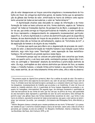5
ção do valor desaparecem os traços concretos singulares e incomensuráveis do tra-
balho em favor de categorias abstratas gerais, da mesma forma que na apresenta-
ção da gênese das formas de valor, sintetizada na teoria do dinheiro como equiva-
lente universal de todas as mercadorias, o valor se “materializaria”. 7
A digitalização atualiza essa discussão no campo da informação e da trans-
formação de todos os bens culturais em bits, forma abstrata, espécie de “dinheiro
comum” de todas as transações digitais. Da perspectiva de Marx, a passagem do va-
lor de uso, que ainda carrega os traços particulares do trabalho, ao valor econômico
de troca representa o desaparecimento do componente incomensurável, particular,
específico. A cultura digitalizada é a cultura da abstratificação geral da experiência
humana, de sua desvinculação do traços do seu produtor e de seu contexto de vida.8
Derivação disso são as formas de estranhamento, espécie de “fetichismo do bit”, e
de separação do homem e do objeto de seu trabalho.
É curioso que aquilo que para Marx era a degeneração do processo de consti-
tuição do valor, a descaracterização do trabalho humano e sua redução a puro índice
abstrato, seja visto hoje como “libertação”, como superação da fase metafísico-
teológica. Há certamente um grande equívoco nessa lógica.
Exatamente porque aqui se colocam em polarização dois conceitos que levam,
tanto um quanto outro, a um beco sem saída, exatamente porque a lógica não é cor-
reta: se contrapõe a “densidade” absoluta da metafísica à praticidade abstrata do
valor. Ou seja, contrapõem-se dois valores abstratos que deixam de fora, ao mesmo
tempo, o trabalho humano, a relação íntima entre homem e seu produto. Paul Valery
fala, nesse sentido, de um relacionamento íntimo entre alma, olho e mão na observa-
7
“Na primeira seção do Capital (livro primeiro), Marx faz a análise da noção de valor. Ele mostra a
diferença radical entre dois aspectos da mercadoria: seu valor de uso (sua utilidade) e seu valor de
troca. A utilidade social das mercadorias (para a produção ou o consumo) remete aos traços concre-
tos (singulares, incomensuráveis) do trabalho que as produz e as transforma. O valor de troca só
remete ao trabalho abstrato, isto é, à quantidade de força humana dispendida na produção e, en-
quanto tal, homogênea, intercambiável. Em segundo lugar, ele distingue claramente a quantidade de
valor das mercadorias de sua forma de valor, que faz com que, na prática da troca, uma quantidade
de uma mercadoria dada represente a quantidade de valor de outra mercadoria. Esta distinção lhe
permite expor uma gênese lógica das formas desenvolvidas sucessivas do valor, cujo termo é uma
teoria do dinheiro, equivalente universal de todas as mercadorias, nas quais o valor parece se materi-
alizar 'por natureza' (ou então, 'por convenção'). Dictionnaire des Philosophes, Paris, Albin Michel, p.
1032.
8
Walter Benjamin chamou a atenção para o mesmo problema em seu texto “O Narrador”. Lá o pensa-
dor alemão diz que “a narrativa revelará sempre a marca do narrador, assim como a mão do artista é
percebida, por exemplo, na obra de cerâmica”. In: Benjamin, Horkheimer, Adorno e Habermas, Tex-
tos Escolhidos. São Paulo, Abril Cultural, 1975, p. 69.
 