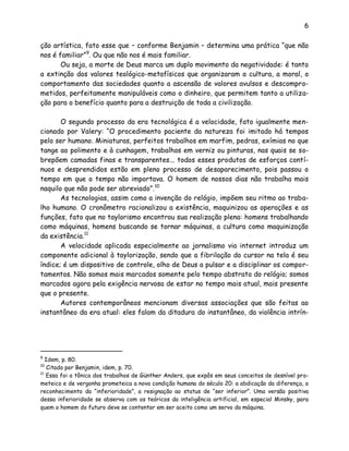 6
ção artística, fato esse que – conforme Benjamin – determina uma prática “que não
nos é familiar”9
. Ou que não nos é mais familiar.
Ou seja, a morte de Deus marca um duplo movimento da negatividade: é tanto
a extinção dos valores teológico-metafísicos que organizaram a cultura, a moral, o
comportamento das sociedades quanto a ascensão de valores avulsos e descompro-
metidos, perfeitamente manipuláveis como o dinheiro, que permitem tanto a utiliza-
ção para o benefício quanto para a destruição de toda a civilização.
O segundo processo da era tecnológica é a velocidade, fato igualmente men-
cionado por Valery: “O procedimento paciente da natureza foi imitado há tempos
pelo ser humano. Miniaturas, perfeitos trabalhos em marfim, pedras, exímias no que
tange ao polimento e à cunhagem, trabalhos em verniz ou pinturas, nas quais se so-
brepõem camadas finas e transparentes... todos esses produtos de esforços contí-
nuos e desprendidos estão em pleno processo de desaparecimento, pois passou o
tempo em que o tempo não importava. O homem de nossos dias não trabalha mais
naquilo que não pode ser abreviado”.10
As tecnologias, assim como a invenção do relógio, impõem seu ritmo ao traba-
lho humano. O cronômetro racionalizou a existência, maquinizou as operações e as
funções, fato que no taylorismo encontrou sua realização plena: homens trabalhando
como máquinas, homens buscando se tornar máquinas, a cultura como maquinização
da existência.11
A velocidade aplicada especialmente ao jornalismo via internet introduz um
componente adicional à taylorização, sendo que a fibrilação do cursor na tela é seu
índice; é um dispositivo de controle, olho de Deus a pulsar e a disciplinar os compor-
tamentos. Não somos mais marcados somente pelo tempo abstrato do relógio; somos
marcados agora pela exigência nervosa de estar no tempo mais atual, mais presente
que o presente.
Autores contemporâneos mencionam diversas associações que são feitas ao
instantâneo da era atual: eles falam da ditadura do instantâneo, da violência intrín-
9
Idem, p. 80.
10
Citado por Benjamin, idem, p. 70.
11
Essa foi a tônica dos trabalhos de Günther Anders, que expôs em seus conceitos de desnível pro-
meteico e de vergonha prometeica a nova condição humana do século 20: a abdicação da diferença, o
reconhecimento da “inferioridade”, a resignação ao status de “ser inferior”. Uma versão positiva
dessa inferioridade se observa com os teóricos da inteligência artificial, em especial Minsky, para
quem o homem do futuro deve se contentar em ser aceito como um servo da máquina.
 
