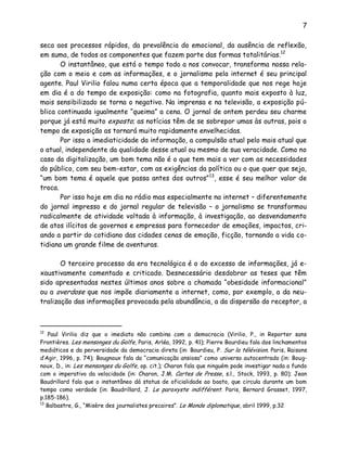 7
seca aos processos rápidos, da prevalência do emocional, da ausência de reflexão,
em suma, de todos os componentes que fazem parte das formas totalitárias.12
O instantâneo, que está o tempo todo a nos convocar, transforma nossa rela-
ção com o meio e com as informações, e o jornalismo pela internet é seu principal
agente. Paul Virilio falou numa certa época que a temporalidade que nos rege hoje
em dia é a do tempo de exposição: como na fotografia, quanto mais exposto à luz,
mais sensibilizado se torna o negativo. Na imprensa e na televisão, a exposição pú-
blica continuada igualmente “queima” a cena. O jornal de ontem perdeu seu charme
porque já está muito exposto; as notícias têm de se sobrepor umas às outras, pois o
tempo de exposição as tornará muito rapidamente envelhecidas.
Por isso a imediaticidade da informação, a compulsão atual pelo mais atual que
o atual, independente da qualidade desse atual ou mesmo de sua veracidade. Como no
caso da digitalização, um bom tema não é o que tem mais a ver com as necessidades
do público, com seu bem-estar, com as exigências da política ou o que quer que seja,
“um bom tema é aquele que passa antes dos outros”13
, esse é seu melhor valor de
troca.
Por isso hoje em dia no rádio mas especialmente na internet – diferentemente
do jornal impresso e do jornal regular de televisão – o jornalismo se transformou
radicalmente de atividade voltada à informação, à investigação, ao desvendamento
de atos ilícitos de governos e empresas para fornecedor de emoções, impactos, cri-
ando a partir do cotidiano das cidades cenas de emoção, ficção, tornando a vida co-
tidiana um grande filme de aventuras.
O terceiro processo da era tecnológica é o do excesso de informações, já e-
xaustivamente comentado e criticado. Desnecessário desdobrar as teses que têm
sido apresentadas nestes últimos anos sobre a chamada “obesidade informacional”
ou a overdose que nos impõe diariamente a internet, como, por exemplo, a da neu-
tralização das informações provocada pela abundância, a da dispersão do receptor, a
12
Paul Virilio diz que o imediato não combina com a democracia (Virilio, P., in Reporter sans
Frontières. Les mensonges du Golfe, Paris, Arléa, 1992, p. 41); Pierre Bourdieu fala dos linchamentos
mediáticos e da perversidade da democracia direta (in: Bourdieu, P. Sur la télévision. Paris, Raisons
d’Agir, 1996, p. 74); Bougnoux fala da “comunicação ansiosa” como universo autocentrado (in: Boug-
noux, D., in: Les mensonges du Golfe, op. cit.); Charon fala que ninguém pode investigar nada a fundo
com o imperativo da velocidade (in: Charon, J.M. Cartes de Presse, s.l., Stock, 1993, p. 80); Jean
Baudrillard fala que o instantâneo dá status de oficialidade ao boato, que circula durante um bom
tempo como verdade (in: Baudrillard, J. Le paroxyste indifférent. Paris, Bernard Grasset, 1997,
p.185-186).
13
Balbastre, G., “Misère des journalistes precaires”. Le Monde diplomatique, abril 1999, p.32
 