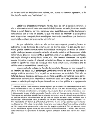 8
da incapacidade de trabalhar esse volume, que, acaba se tornando opressivo, a do
fim da informação pela “metástase”, etc.
3
Esses três processos sintetizam, no meu modo de ver, a lógica da internet, e
são a infra-estrutura de uma nova sensibilidade humana em relação ao seu mundo
físico e social. Caberia, por fim, mencionar duas questões agora então diretamente
relacionadas com o tema em debate, “O que virá depois da internet”: o que significa
esta progressiva transposição do mundo para dentro dos domicílios e que desdobra-
mentos são possíveis para um mundo pós-internet.
Ao que tudo indica, a internet não pertence ao campo da comunicação nem se
submete à lógica dos meios de comunicação: ela é outra coisa.14
É, sem dúvida, o pri-
meiro grande sistema estruturante da sociedade tecnológica. Os meios de comuni-
cação ainda pertencem ao quadro anterior da modernidade e do humanismo: ainda
remetem, no plano do inconsciente, a questões como esfera pública, representação,
veiculação ideológica, manipulação, poder, etc. São sistemas coerentes com aquele
quadro histórico e social. A internet materializa a lógica da nova sociedade que se
constitui a partir da virada do século; já não é mais comunicação, estamos na era do
delírio técnico travestido de comunicação.
Um exemplo claro disso é a função do jornalista. No auge da imprensa políti-
co-literária do século 19, o personagem jornalista sentava-se diante de sua mesa e
redigia notícias para interferir na política, na economia, na sociedade. Três são os
fatores daquela época que permanecem até hoje na prática jornalística e que permi-
tem avaliar a alteração da importância relativa de cada um: o ato jornalístico de es-
crever, a relação psicológica do profissional com a esfera pública e o equipamento
14
Dominique Wolton chama a atenção para um equívoco que se comete costumeiramente ao se anali-
sar a internet vendo-a como um medium. Em verdade, ela não é um meio de comunicação, não é uma
oferta de notícias, entretenimento, variedades, etc., em suma, de um programa concebido ou cons-
truído que poderia supor a heterogeneidade. Para ele, a internet é apenas uma performance técnica.
Trata-se de uma sociedade paralela (sem as misérias, os riscos, o peso da cultura), um utopia realiza-
da, onde se realiza o “solipsismo feliz” em que cada um escolhe seu sexo, idade, parceiros, onde a
sexualidade é praticada sem riscos, o comércio não tem filas nem congestionamentos e não há o “ou-
tro” incomodante. Cf. Wolton, D. Internet et après ? Une théorie critique des nouveaux médias. Pa-
ris, Flammarion, 1999. Aliás, nos atentados terroristas ocorridos em Nova York em 11 de setembro
de 2001 constatou-se uma saturação excepcional dos servidores. O site da CNN, por exemplo, conta-
bilizou 9 milhões de páginas vistas por hora quando a média diária era de 11 milhões. Não obstante,
como constatou o vice-presidente da Keynote, a grande ganhadora de toda essa história foi a televi-
são.
 