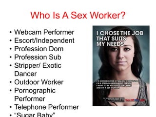 Who Is A Sex Worker?
• Webcam Performer
• Escort/Independent
• Profession Dom
• Profession Sub
• Stripper/ Exotic
Dancer
• Outdoor Worker
• Pornographic
Performer
• Telephone Performer
 