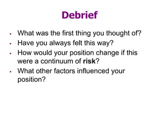 Debrief
 What was the first thing you thought of?
 Have you always felt this way?
 How would your position change if this
were a continuum of risk?
 What other factors influenced your
position?
 