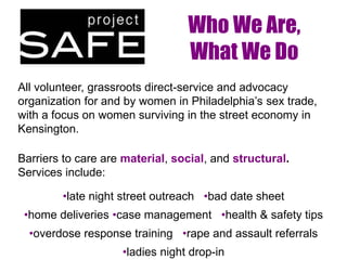 Who We Are,
What We Do
All volunteer, grassroots direct-service and advocacy
organization for and by women in Philadelphia’s sex trade,
with a focus on women surviving in the street economy in
Kensington.
Barriers to care are material, social, and structural.
Services include:
•late night street outreach •bad date sheet
•home deliveries •case management •health & safety tips
•overdose response training •rape and assault referrals
•ladies night drop-in
 