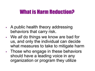 What is Harm Reduction?
 A public health theory addressing
behaviors that carry risk.
 We all do things we know are bad for
us, and only the individual can decide
what measures to take to mitigate harm
 Those who engage in these behaviors
should have a leading voice in any
organization or program they utilize
 