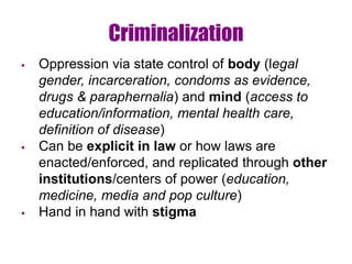 Criminalization
 Oppression via state control of body (legal
gender, incarceration, condoms as evidence,
drugs & paraphernalia) and mind (access to
education/information, mental health care,
definition of disease)
 Can be explicit in law or how laws are
enacted/enforced, and replicated through other
institutions/centers of power (education,
medicine, media and pop culture)
 Hand in hand with stigma
 