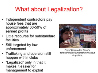 What about Legalization?
• Independent contractors pay
house fees that are
approximately 30-50% of
earned profits
• Little recourse for substandard
facilities
• Still targeted by law
enforcement
• Trafficking and coercion still
happen within clubs
• “Legalized” only in that it
makes it easier for
management to exploit
From “Licensed to Pimp” a
forthcoming documentary film about
strip clubs.
 