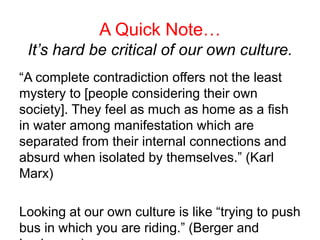 A Quick Note…
It’s hard be critical of our own culture.
“A complete contradiction offers not the least
mystery to [people considering their own
society]. They feel as much as home as a fish
in water among manifestation which are
separated from their internal connections and
absurd when isolated by themselves.” (Karl
Marx)
Looking at our own culture is like “trying to push
bus in which you are riding.” (Berger and
 