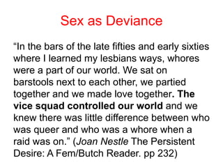“In the bars of the late fifties and early sixties
where I learned my lesbians ways, whores
were a part of our world. We sat on
barstools next to each other, we partied
together and we made love together. The
vice squad controlled our world and we
knew there was little difference between who
was queer and who was a whore when a
raid was on.” (Joan Nestle The Persistent
Desire: A Fem/Butch Reader. pp 232)
Sex as Deviance
 
