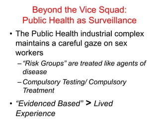 Beyond the Vice Squad:
Public Health as Surveillance
• The Public Health industrial complex
maintains a careful gaze on sex
workers
–“Risk Groups” are treated like agents of
disease
–Compulsory Testing/ Compulsory
Treatment
• “Evidenced Based” > Lived
Experience
 