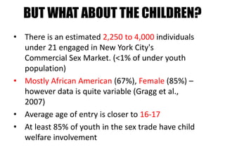 BUT WHAT ABOUT THE CHILDREN?
• There is an estimated 2,250 to 4,000 individuals
under 21 engaged in New York City's
Commercial Sex Market. (<1% of under youth
population)
• Mostly African American (67%), Female (85%) –
however data is quite variable (Gragg et al.,
2007)
• Average age of entry is closer to 16-17
• At least 85% of youth in the sex trade have child
welfare involvement
 