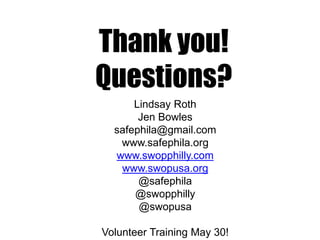 Thank you!
Questions?
Lindsay Roth
Jen Bowles
safephila@gmail.com
www.safephila.org
www.swopphilly.com
www.swopusa.org
@safephila
@swopphilly
@swopusa
Volunteer Training May 30!
 