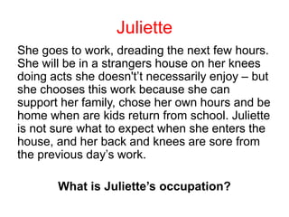 She goes to work, dreading the next few hours.
She will be in a strangers house on her knees
doing acts she doesn't’t necessarily enjoy – but
she chooses this work because she can
support her family, chose her own hours and be
home when are kids return from school. Juliette
is not sure what to expect when she enters the
house, and her back and knees are sore from
the previous day’s work.
What is Juliette’s occupation?
Juliette
 