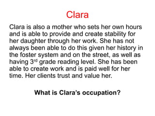 Clara is also a mother who sets her own hours
and is able to provide and create stability for
her daughter through her work. She has not
always been able to do this given her history in
the foster system and on the street, as well as
having 3rd grade reading level. She has been
able to create work and is paid well for her
time. Her clients trust and value her.
What is Clara’s occupation?
Clara
 