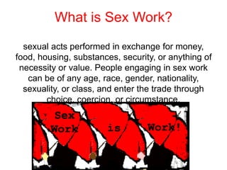 What is Sex Work?
sexual acts performed in exchange for money,
food, housing, substances, security, or anything of
necessity or value. People engaging in sex work
can be of any age, race, gender, nationality,
sexuality, or class, and enter the trade through
choice, coercion, or circumstance.
 