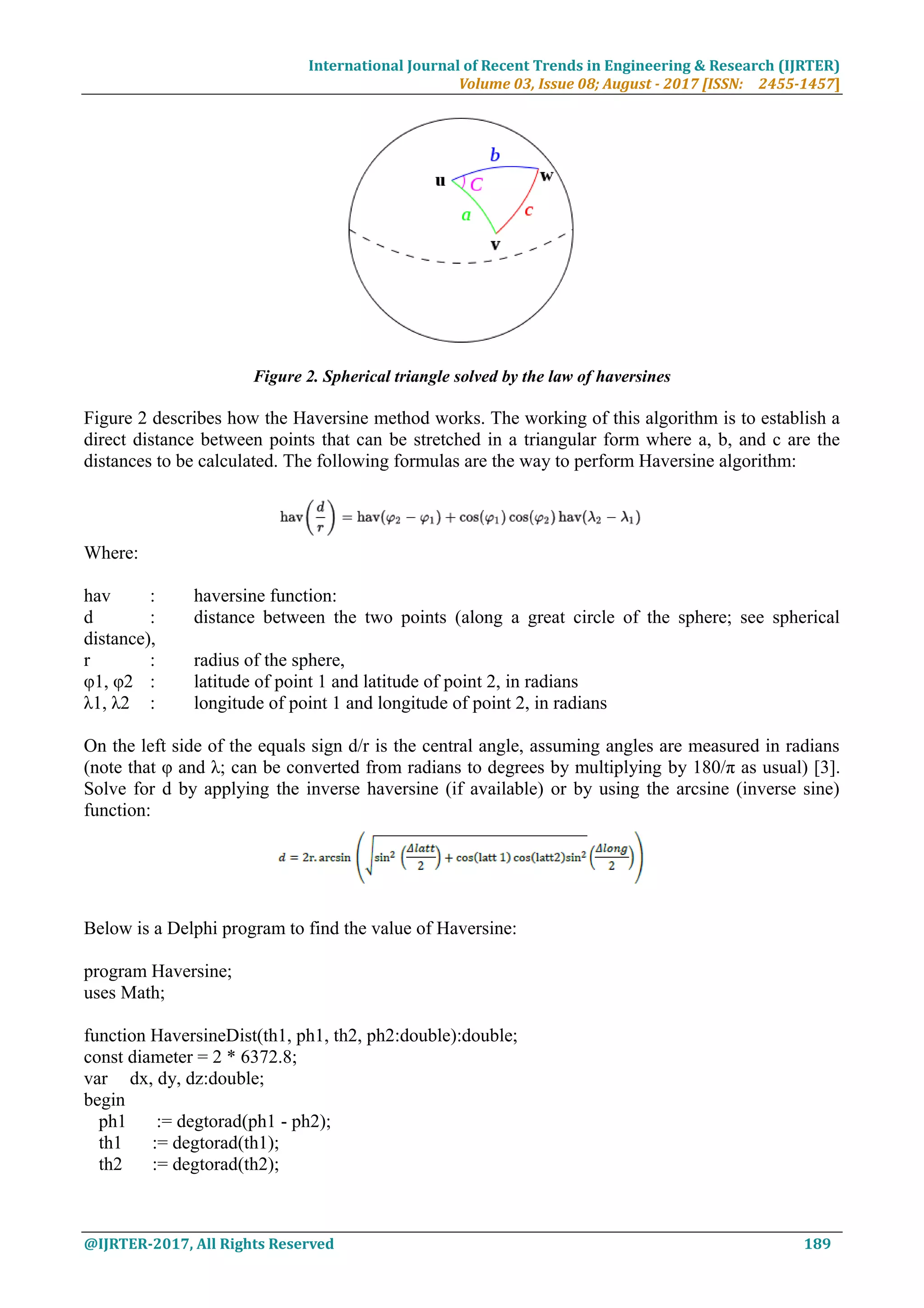 International Journal of Recent Trends in Engineering & Research (IJRTER)
Volume 03, Issue 08; August - 2017 [ISSN: 2455-1457]
@IJRTER-2017, All Rights Reserved 189
Figure 2. Spherical triangle solved by the law of haversines
Figure 2 describes how the Haversine method works. The working of this algorithm is to establish a
direct distance between points that can be stretched in a triangular form where a, b, and c are the
distances to be calculated. The following formulas are the way to perform Haversine algorithm:
Where:
hav : haversine function:
d : distance between the two points (along a great circle of the sphere; see spherical
distance),
r : radius of the sphere,
φ1, φ2 : latitude of point 1 and latitude of point 2, in radians
λ1, λ2 : longitude of point 1 and longitude of point 2, in radians
On the left side of the equals sign d/r is the central angle, assuming angles are measured in radians
(note that φ and λ; can be converted from radians to degrees by multiplying by 180/π as usual) [3].
Solve for d by applying the inverse haversine (if available) or by using the arcsine (inverse sine)
function:
Below is a Delphi program to find the value of Haversine:
program Haversine;
uses Math;
function HaversineDist(th1, ph1, th2, ph2:double):double;
const diameter = 2 * 6372.8;
var dx, dy, dz:double;
begin
ph1 := degtorad(ph1 - ph2);
th1 := degtorad(th1);
th2 := degtorad(th2);
 