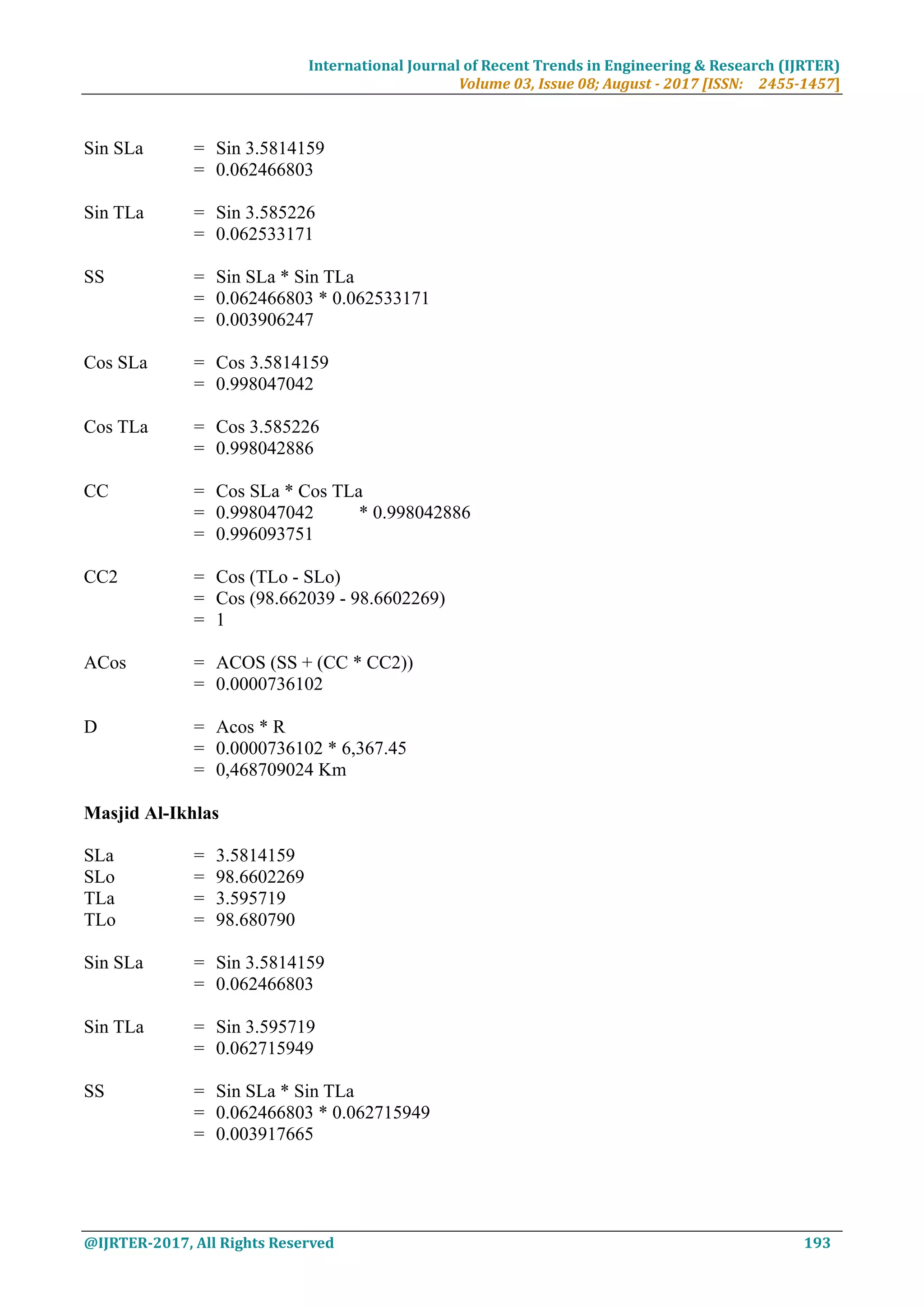 International Journal of Recent Trends in Engineering & Research (IJRTER)
Volume 03, Issue 08; August - 2017 [ISSN: 2455-1457]
@IJRTER-2017, All Rights Reserved 193
Sin SLa = Sin 3.5814159
= 0.062466803
Sin TLa = Sin 3.585226
= 0.062533171
SS = Sin SLa * Sin TLa
= 0.062466803 * 0.062533171
= 0.003906247
Cos SLa = Cos 3.5814159
= 0.998047042
Cos TLa = Cos 3.585226
= 0.998042886
CC = Cos SLa * Cos TLa
= 0.998047042 * 0.998042886
= 0.996093751
CC2 = Cos (TLo - SLo)
= Cos (98.662039 - 98.6602269)
= 1
ACos = ACOS (SS + (CC * CC2))
= 0.0000736102
D = Acos * R
= 0.0000736102 * 6,367.45
= 0,468709024 Km
Masjid Al-Ikhlas
SLa = 3.5814159
SLo = 98.6602269
TLa = 3.595719
TLo = 98.680790
Sin SLa = Sin 3.5814159
= 0.062466803
Sin TLa = Sin 3.595719
= 0.062715949
SS = Sin SLa * Sin TLa
= 0.062466803 * 0.062715949
= 0.003917665
 