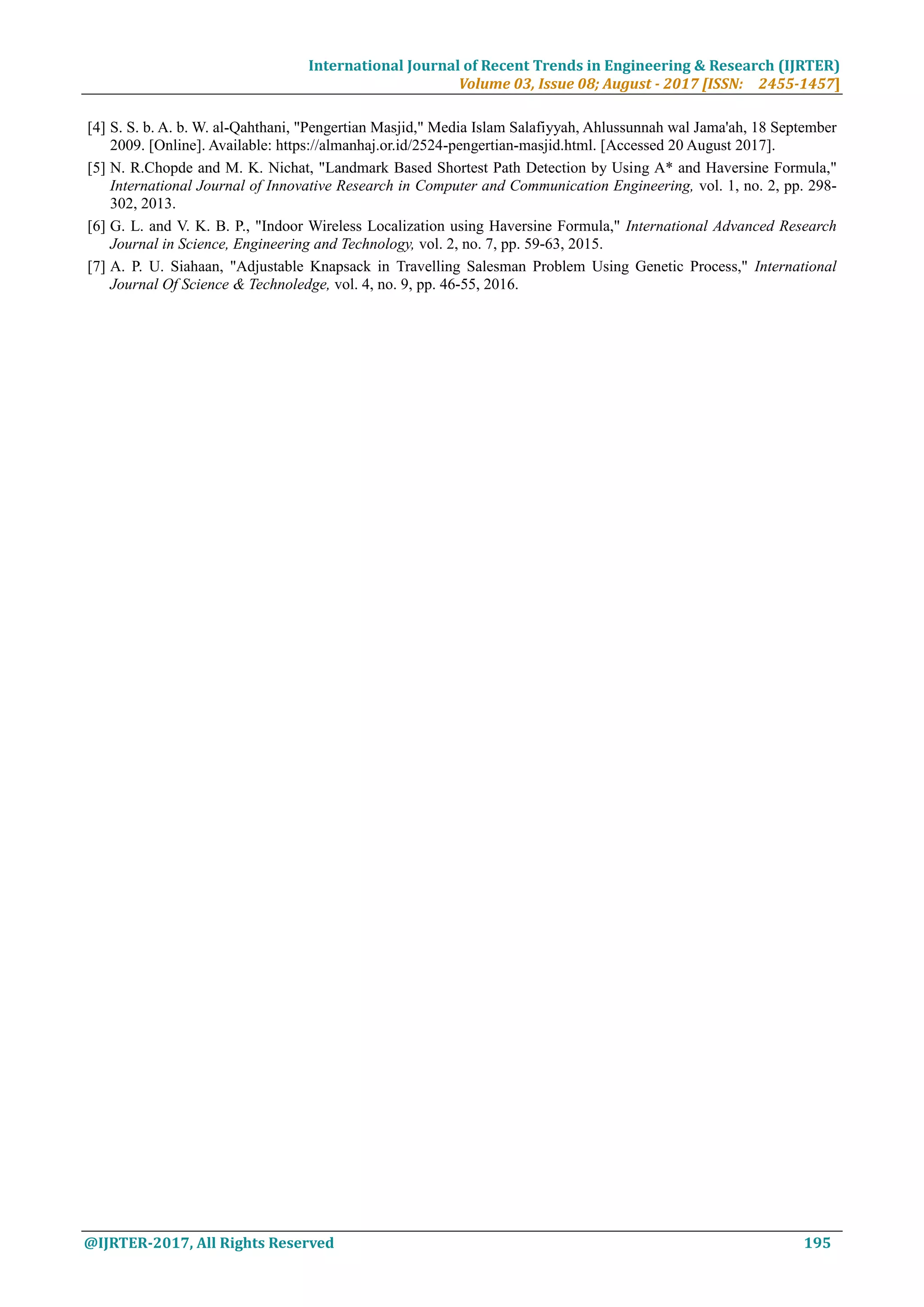 International Journal of Recent Trends in Engineering & Research (IJRTER)
Volume 03, Issue 08; August - 2017 [ISSN: 2455-1457]
@IJRTER-2017, All Rights Reserved 195
[4] S. S. b. A. b. W. al-Qahthani, "Pengertian Masjid," Media Islam Salafiyyah, Ahlussunnah wal Jama'ah, 18 September
2009. [Online]. Available: https://almanhaj.or.id/2524-pengertian-masjid.html. [Accessed 20 August 2017].
[5] N. R.Chopde and M. K. Nichat, "Landmark Based Shortest Path Detection by Using A* and Haversine Formula,"
International Journal of Innovative Research in Computer and Communication Engineering, vol. 1, no. 2, pp. 298-
302, 2013.
[6] G. L. and V. K. B. P., "Indoor Wireless Localization using Haversine Formula," International Advanced Research
Journal in Science, Engineering and Technology, vol. 2, no. 7, pp. 59-63, 2015.
[7] A. P. U. Siahaan, "Adjustable Knapsack in Travelling Salesman Problem Using Genetic Process," International
Journal Of Science & Technoledge, vol. 4, no. 9, pp. 46-55, 2016.
 