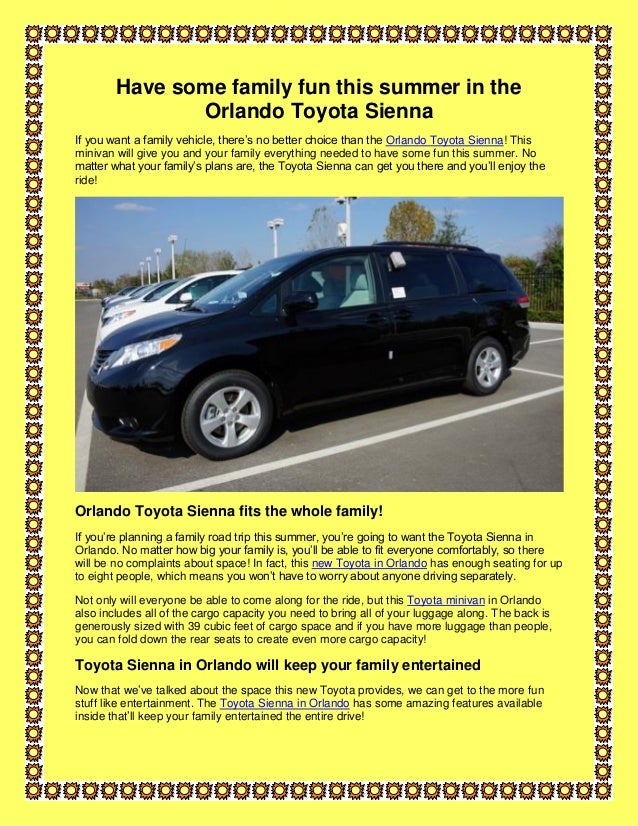 Have some family fun this summer in the
Orlando Toyota Sienna
If you want a family vehicle, there’s no better choice than the Orlando Toyota Sienna! This
minivan will give you and your family everything needed to have some fun this summer. No
matter what your family’s plans are, the Toyota Sienna can get you there and you’ll enjoy the
ride!
Orlando Toyota Sienna fits the whole family!
If you’re planning a family road trip this summer, you’re going to want the Toyota Sienna in
Orlando. No matter how big your family is, you’ll be able to fit everyone comfortably, so there
will be no complaints about space! In fact, this new Toyota in Orlando has enough seating for up
to eight people, which means you won’t have to worry about anyone driving separately.
Not only will everyone be able to come along for the ride, but this Toyota minivan in Orlando
also includes all of the cargo capacity you need to bring all of your luggage along. The back is
generously sized with 39 cubic feet of cargo space and if you have more luggage than people,
you can fold down the rear seats to create even more cargo capacity!
Toyota Sienna in Orlando will keep your family entertained
Now that we’ve talked about the space this new Toyota provides, we can get to the more fun
stuff like entertainment. The Toyota Sienna in Orlando has some amazing features available
inside that’ll keep your family entertained the entire drive!
 