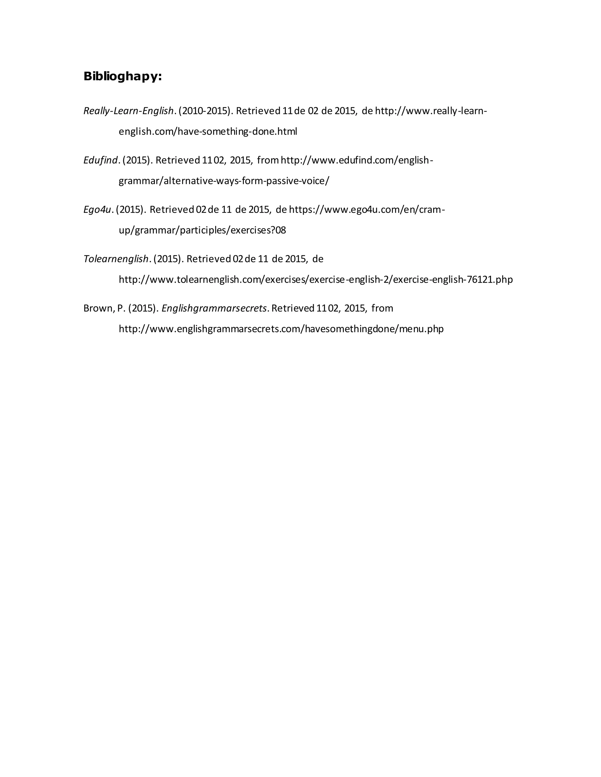 Biblioghapy:
Really-Learn-English.(2010-2015). Retrieved11de 02 de 2015, de http://www.really-learn-
english.com/have-something-done.html
Edufind.(2015). Retrieved1102, 2015, fromhttp://www.edufind.com/english-
grammar/alternative-ways-form-passive-voice/
Ego4u.(2015). Retrieved02de 11 de 2015, de https://www.ego4u.com/en/cram-
up/grammar/participles/exercises?08
Tolearnenglish.(2015). Retrieved02de 11 de 2015, de
http://www.tolearnenglish.com/exercises/exercise-english-2/exercise-english-76121.php
Brown,P. (2015). Englishgrammarsecrets.Retrieved1102, 2015, from
http://www.englishgrammarsecrets.com/havesomethingdone/menu.php
 