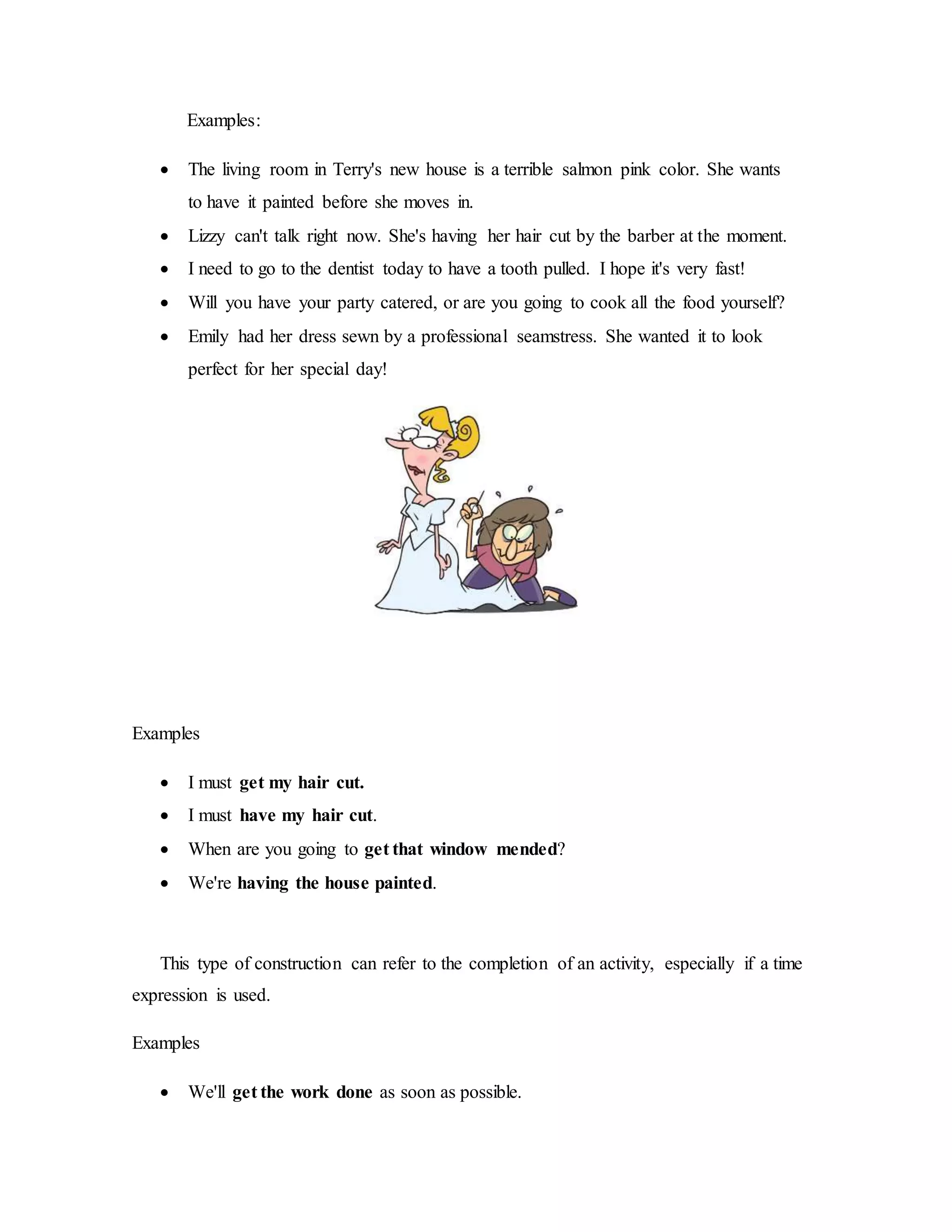 Examples:
 The living room in Terry's new house is a terrible salmon pink color. She wants
to have it painted before she moves in.
 Lizzy can't talk right now. She's having her hair cut by the barber at the moment.
 I need to go to the dentist today to have a tooth pulled. I hope it's very fast!
 Will you have your party catered, or are you going to cook all the food yourself?
 Emily had her dress sewn by a professional seamstress. She wanted it to look
perfect for her special day!
Examples
 I must get my hair cut.
 I must have my hair cut.
 When are you going to get that window mended?
 We're having the house painted.
This type of construction can refer to the completion of an activity, especially if a time
expression is used.
Examples
 We'll get the work done as soon as possible.
 