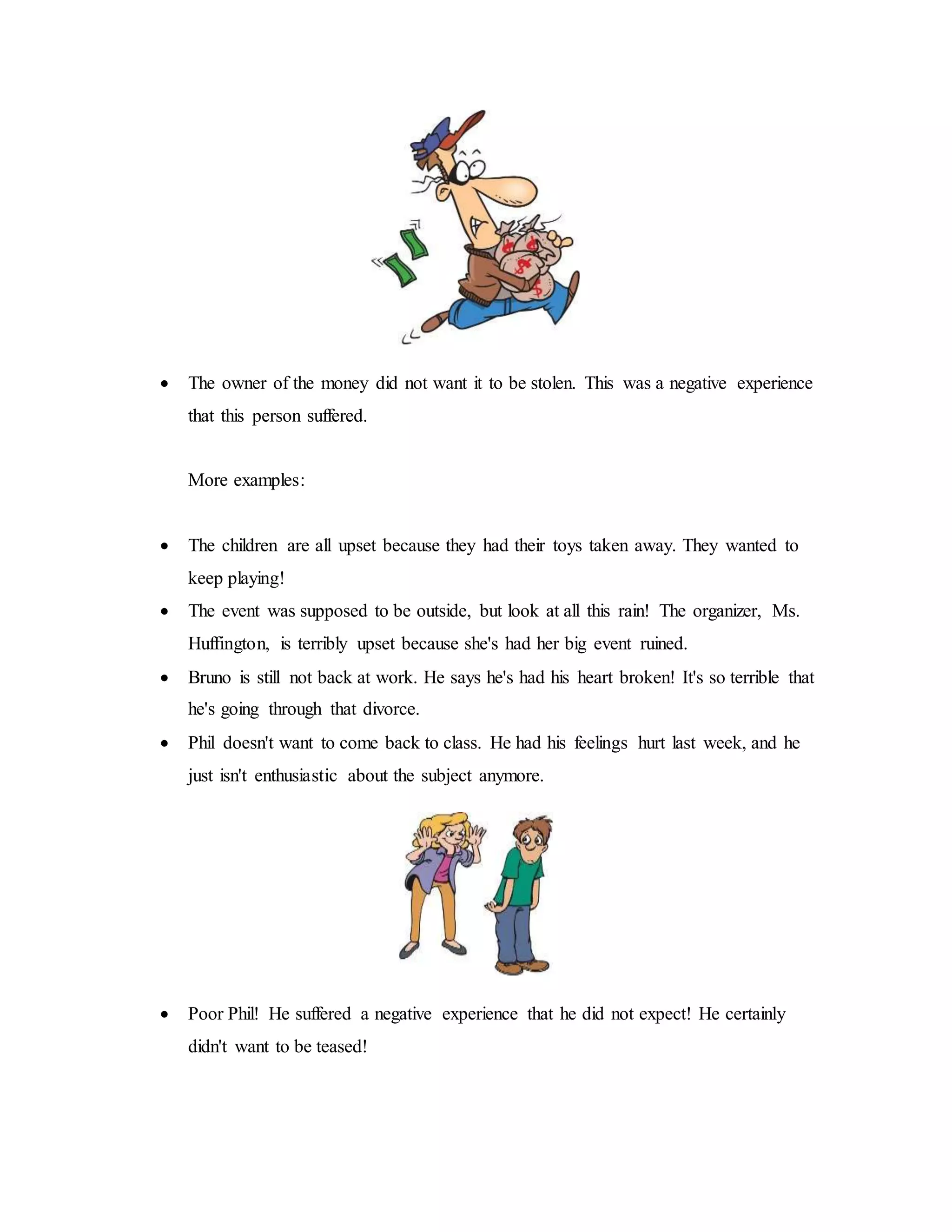  The owner of the money did not want it to be stolen. This was a negative experience
that this person suffered.
More examples:
 The children are all upset because they had their toys taken away. They wanted to
keep playing!
 The event was supposed to be outside, but look at all this rain! The organizer, Ms.
Huffington, is terribly upset because she's had her big event ruined.
 Bruno is still not back at work. He says he's had his heart broken! It's so terrible that
he's going through that divorce.
 Phil doesn't want to come back to class. He had his feelings hurt last week, and he
just isn't enthusiastic about the subject anymore.
 Poor Phil! He suffered a negative experience that he did not expect! He certainly
didn't want to be teased!
 