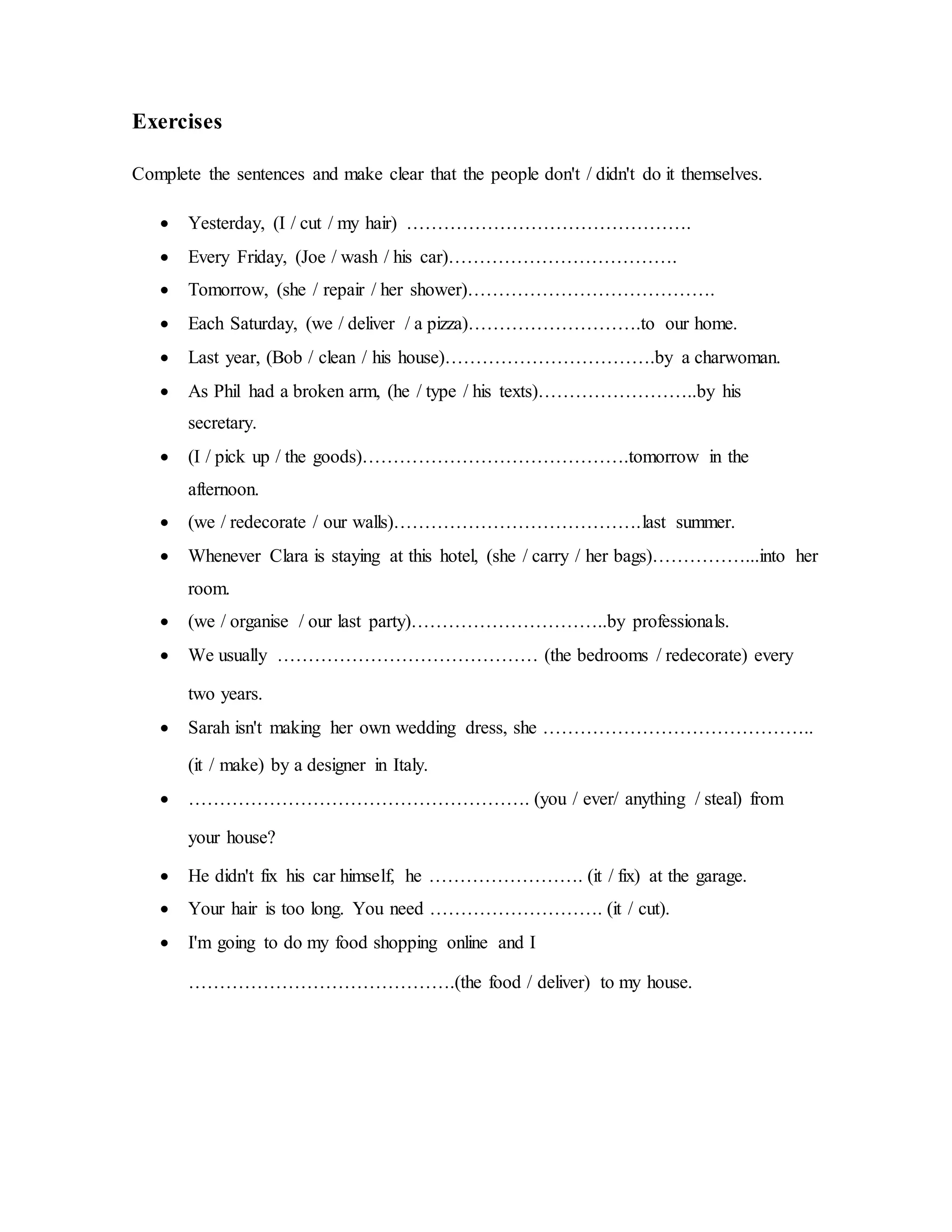 Exercises
Complete the sentences and make clear that the people don't / didn't do it themselves.
 Yesterday, (I / cut / my hair) ……………………………………….
 Every Friday, (Joe / wash / his car)……………………………….
 Tomorrow, (she / repair / her shower)………………………………….
 Each Saturday, (we / deliver / a pizza)……………………….to our home.
 Last year, (Bob / clean / his house)…………………………….by a charwoman.
 As Phil had a broken arm, (he / type / his texts)……………………..by his
secretary.
 (I / pick up / the goods)…………………………………….tomorrow in the
afternoon.
 (we / redecorate / our walls)………………………………….last summer.
 Whenever Clara is staying at this hotel, (she / carry / her bags)……………...into her
room.
 (we / organise / our last party)…………………………..by professionals.
 We usually …………………………………… (the bedrooms / redecorate) every
two years.
 Sarah isn't making her own wedding dress, she ……………………………………..
(it / make) by a designer in Italy.
 ………………………………………………. (you / ever/ anything / steal) from
your house?
 He didn't fix his car himself, he ……………………. (it / fix) at the garage.
 Your hair is too long. You need ………………………. (it / cut).
 I'm going to do my food shopping online and I
…………………………………….(the food / deliver) to my house.
 
