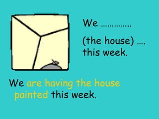 We ………….. (the house) …. this week. We  are having the house painted  this week. 