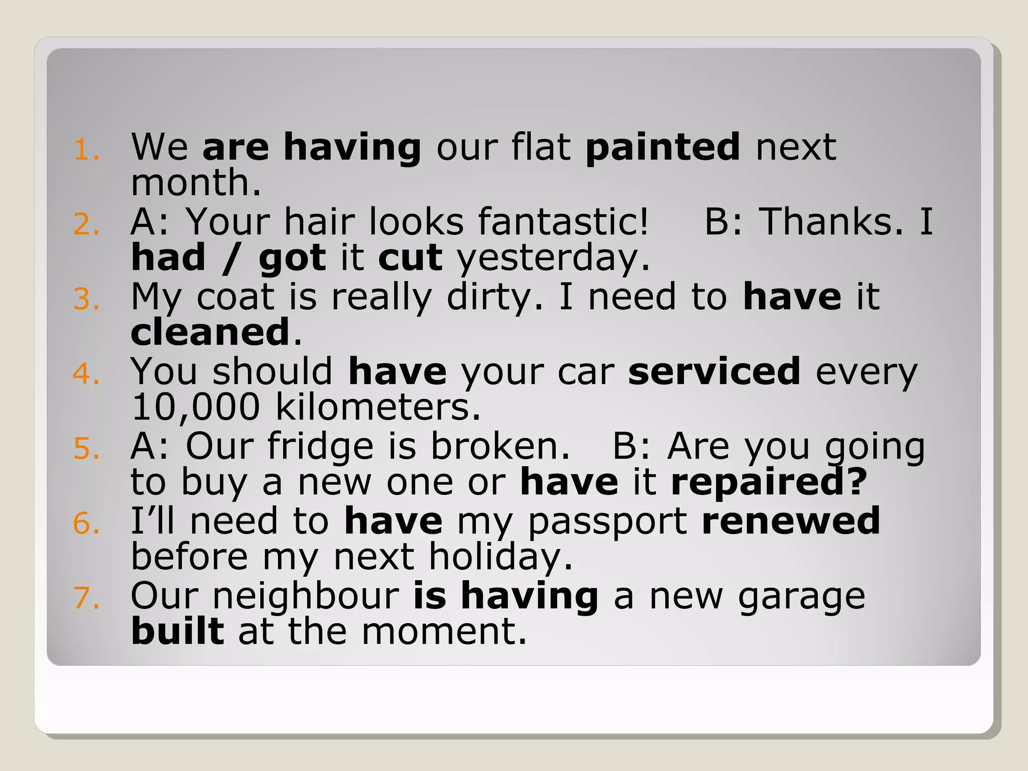 1. We are having our flat painted next
month.
2. A: Your hair looks fantastic! B: Thanks. I
had / got it cut yesterday.
3. My coat is really dirty. I need to have it
cleaned.
4. You should have your car serviced every
10,000 kilometers.
5. A: Our fridge is broken. B: Are you going
to buy a new one or have it repaired?
6. I’ll need to have my passport renewed
before my next holiday.
7. Our neighbour is having a new garage
built at the moment.
 