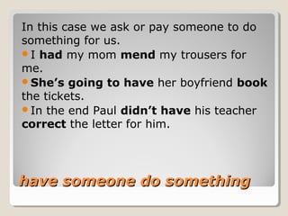 have someone do somethinghave someone do something
In this case we ask or pay someone to do
something for us.
I had my mom mend my trousers for
me.
She’s going to have her boyfriend book
the tickets.
In the end Paul didn’t have his teacher
correct the letter for him.
 