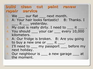 build clean cut paint renewbuild clean cut paint renew
repair servicerepair service
1. We ___ our flat ___ next month.
2. A: Your hair looks fantastic! B: Thanks. I
___ it ___ yesterday.
3. My coat is really dirty. I need to ___ it ___ .
4. You should ___ your car ___ every 10,000
kilometers.
5. A: Our fridge is broken. B: Are you going
to buy a new one or ___ it ___.
6. I’ll need to ___ my passport ___ before my
next holiday.
7. Our neighbour is ___ a new garage ___ at
the moment.
 