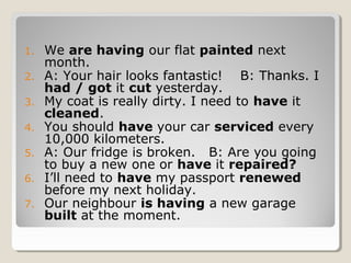 1. We are having our flat painted next
month.
2. A: Your hair looks fantastic! B: Thanks. I
had / got it cut yesterday.
3. My coat is really dirty. I need to have it
cleaned.
4. You should have your car serviced every
10,000 kilometers.
5. A: Our fridge is broken. B: Are you going
to buy a new one or have it repaired?
6. I’ll need to have my passport renewed
before my next holiday.
7. Our neighbour is having a new garage
built at the moment.
 