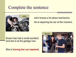 Complete the sentence
John knows a lot about mechanics.
He is repairing his car at the moment.
Susan has had a small accident
and she is at the garage now.
She is having her car repaired.
Susan
John
 