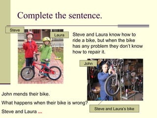 Complete the sentence.
 Steve and Laura know how to
ride a bike, but when the bike
has any problem they don’t know
how to repair it.
Steve
Laura
Steve and Laura’s bike
John
John mends their bike.
What happens when their bike is wrong?
Steve and Laura ...
 
