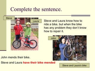Complete the sentence.
 Steve and Laura know how to
ride a bike, but when the bike
has any problem they don’t know
how to repair it.
Steve
Laura
Steve and Laura’s bike
John mends their bike.
Steve and Laura have their bike mended
John
 