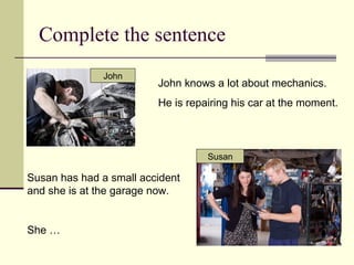 Complete the sentence
John knows a lot about mechanics.
He is repairing his car at the moment.
Susan has had a small accident
and she is at the garage now.
She …
Susan
John
 
