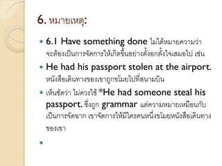 6. หมายเหตุ:
 6.1 Have something done ไม่ได้หมายความว่า
จะต้องเป็นการจัดการให้เกิดขึ้นอย่างตั้งอกตั้งใจเสมอไป เช่น
 He had his passport stolen at the airport.
หนังสือเดินทางของเขาถูกขโมยไปที่สนามบิน
 เห็นชัดว่า ไม่ควรใช้ *He had someone steal his
passport. ซึ่งถูก grammar แต่ความหมายเหมือนกับ
เป็นการจัดฉาก เขาจัดการให้มีใครคนหนึ่งขโมยหนังสือเดินทาง
ของเขา

 