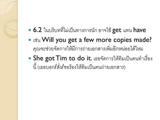  6.2 ในบริบทที่ไม่เป็นทางการนัก อาจใช้ get แทน have
 เช่น Will you get a few more copies made?
คุณจะช่วยจัดการให้มีการถ่ายเอกสารเพิ่มอีกหน่อยได้ไหม
 She gotTim to do it. เธอจัดการให้ทิมเป็นคนทาเรื่อง
นี้ (เธอบอก/สั่ง/ขอร้องให้ทิมเป็นคนถ่ายเอกสาร)
 