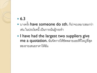  6.3
 บางครั้ง have someone do sth. ก็น่าจะเหมาะสมกว่า
เช่น ในประโยคนี้ เป็นการเน้นผู้กระทา
 I have had the largest two suppliers give
me a quotation. ฉันจัดการให้ซัพพลายเออร์ที่ใหญ่ที่สุด
สองรายเสนอราคาให้ฉัน
 