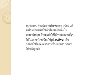 หมายเหตุ: คาแปลอาจประหลาดๆ หน่อย แต่
ตั้งใจแปลตรงตัวให้เห็นโครงสร้างเดิมใน
ภาษาอังกฤษ ถ้าจะแปลให้ได้ความหมายทั่วๆ
ไป ในภาษาไทย นิยมใช้รูป active หรือ
จัดการให้ใครทามากกว่า ที่จะบอกว่า จัดการ
ให้อะไรถูกทา
 