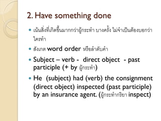 2. Have something done
 เน้นสิ่งที่เกิดขึ้นมากกว่าผู้กระทา บางครั้ง ไม่จาเป็นต้องบอกว่า
ใครทา
 สังเกต word order หรือลาดับคา
 Subject – verb - direct object - past
participle (+ by ผู้กระทา)
 He (subject) had (verb) the consignment
(direct object) inspected (past participle)
by an insurance agent. (ผู้กระทากริยา inspect)
 