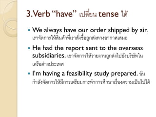 3.Verb “have” เปลี่ยน tense ได้
 We always have our order shipped by air.
เราจัดการให้สินค้าที่เราสั่งซื้อถูกส่งทางอากาศเสมอ
 He had the report sent to the overseas
subsidiaries. เขาจัดการให้รายงานถูกส่งไปยังบริษัทใน
เครือต่างประเทศ
 I’m having a feasibility study prepared. ฉัน
กาลังจัดการให้มีการเตรียมการทาการศึกษาเรื่องความเป็นไปได้
 