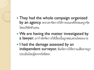  They had the whole campaign organized
by an agency. พวกเขาจัดการให้การรณรงค์ทั้งหมดถูกจัด
โดยบริษัทตัวแทน
 We are having the matter investigated by
a lawyer. เรากาลังจัดการให้เรื่องนั้นถูกสอบสวนโดยทนาย
 I had the damage assessed by an
independent surveyor. ฉันจัดการให้ความเสียหายถูก
ประเมินโดยผู้ตรวจวัดอิสระ
 