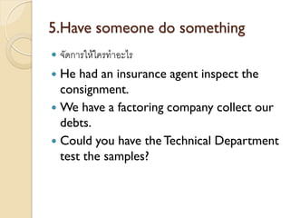 5.Have someone do something
 จัดการให้ใครทาอะไร
 He had an insurance agent inspect the
consignment.
 We have a factoring company collect our
debts.
 Could you have the Technical Department
test the samples?
 
