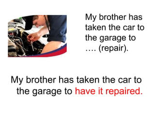 My brother has
taken the car to
the garage to
…. (repair).

My brother has taken the car to
the garage to have it repaired.

 
