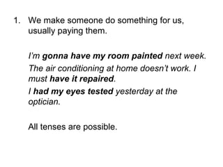 1. We make someone do something for us,
usually paying them.
I’m gonna have my room painted next week.
The air conditioning at home doesn’t work. I
must have it repaired.
I had my eyes tested yesterday at the
optician.
All tenses are possible.

 