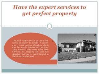 Have the expert services to
get perfect property
The real estate deal is an area that
needs an expert to handle. A novice
can commit serious blunders which
can be much detrimental to him.
They know it and hence offer their
services for property for sale Los
Angeles that can be much helpful to
the client on their end.
 
