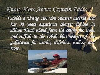 Know More About Captain Eddie 
• Holds a USCG 100 Ton Master License and 
has 30 years experience charter fishing in 
Hilton Head island form the creeks for trout 
and redfish to the cobalt blue waters of the 
gulfstream for marlin, dolphins, wahoo, and 
more. 
 