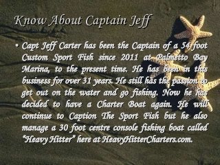 Know About Captain Jeff 
• Capt Jeff Carter has been the Captain of a 54 foot 
Custom Sport Fish since 2011 at Palmetto Bay 
Marina, to the present time. He has been in this 
business for over 31 years. He still has the passion to 
get out on the water and go fishing. Now he has 
decided to have a Charter Boat again. He will 
continue to Caption The Sport Fish but he also 
manage a 30 foot centre console fishing boat called 
“Heavy Hitter” here at HeavyHitterCharters.com. 
 