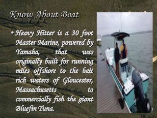 Know About Boat 
• Heavy Hitter is a 30 foot 
Master Marine, powered by 
Yamaha, that was 
originally built for running 
miles offshore to the bait 
rich waters of Gloucester, 
Massachusetts to 
commercially fish the giant 
Bluefin Tuna. 
 